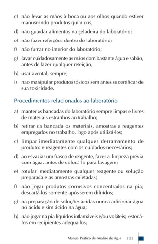 Manual Prático de Análise de Água 103
c) não levar as mãos à boca ou aos olhos quando estiver
manuseando produtos químicos;
d) não guardar alimentos na geladeira do laboratório;
e) não fazer refeições dentro do laboratório;
f) não fumar no interior do laboratório;
g) lavar cuidadosamente as mãos com bastante água e sabão,
antes de fazer qualquer refeição;
h) usar avental, sempre;
i) não manipular produtos tóxicos sem antes se certificar de
sua toxicidade.
Procedimentos relacionados ao laboratório
a) manter as bancadas do laboratório sempre limpas e livres
de materiais estranhos ao trabalho;
b) retirar da bancada os materiais, amostras e reagentes
empregados no trabalho, logo após utilizá-los;
c) limpar imediatamente qualquer derramamento de
produtos e reagentes com os cuidados necessários;
d) ao esvaziar um frasco de reagente, fazer a limpeza prévia
com água, antes de colocá-lo para lavagem;
e) rotular imediatamente qualquer reagente ou solução
preparada e as amostras coletadas;
f) não jogar produtos corrosivos concentrados na pia;
descartá-los somente após serem diluídos;
g) na preparação de soluções ácidas nunca adicionar água
no ácido e sim ácido na água;
h) não jogar na pia líquidos inflamáveis e/ou voláteis; estocá-
los em recipientes adequados;
 
