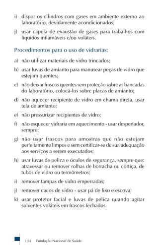 Fundação Nacional de Saúde104
i) dispor os cilindros com gases em ambiente externo ao
laboratório, devidamente acondicionados;
j) usar capela de exaustão de gases para trabalhos com
líquidos inflamáveis e/ou voláteis.
Procedimentos para o uso de vidrarias:
a) não utilizar materiais de vidro trincados;
b) usar luvas de amianto para manusear peças de vidro que
estejam quentes;
c) não deixar frascos quentes sem proteção sobre as bancadas
do laboratório, colocá-los sobre placas de amianto;
d) não aquecer recipiente de vidro em chama direta, usar
tela de amianto;
e) não pressurizar recipientes de vidro;
f) não esquecer vidraria em aquecimento - usar despertador,
sempre;
g) não usar frascos para amostras que não estejam
perfeitamente limpos e sem certificar-se de sua adequação
aos serviços a serem executados;
h) usar luvas de pelica e óculos de segurança, sempre que:
atravessar ou remover rolhas de borracha ou cortiça, de
tubos de vidro ou termômetros;
i) remover tampas de vidro emperradas;
j) remover cacos de vidro - usar pá de lixo e escova;
k) usar protetor facial e luvas de pelica quando agitar
solventes voláteis em frascos fechados.
 