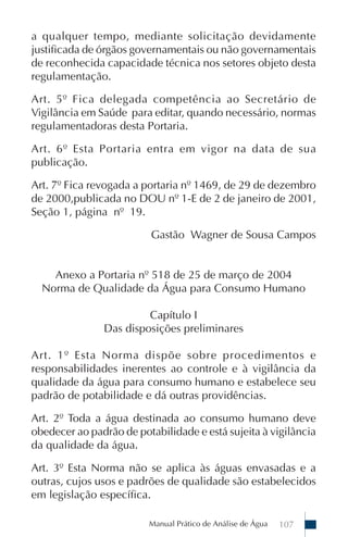 Manual Prático de Análise de Água 107
a qualquer tempo, mediante solicitação devidamente
justificada de órgãos governamentais ou não governamentais
de reconhecida capacidade técnica nos setores objeto desta
regulamentação.
Art. 5º Fica delegada competência ao Secretário de
Vigilância em Saúde para editar, quando necessário, normas
regulamentadoras desta Portaria.
Art. 6º Esta Portaria entra em vigor na data de sua
publicação.
Art. 7º Fica revogada a portaria nº 1469, de 29 de dezembro
de 2000,publicada no DOU nº 1-E de 2 de janeiro de 2001,
Seção 1, página nº 19.
Gastão Wagner de Sousa Campos
Anexo a Portaria nº 518 de 25 de março de 2004
Norma de Qualidade da Água para Consumo Humano
Capítulo I
Das disposições preliminares
Art. 1º Esta Norma dispõe sobre procedimentos e
responsabilidades inerentes ao controle e à vigilância da
qualidade da água para consumo humano e estabelece seu
padrão de potabilidade e dá outras providências.
Art. 2º Toda a água destinada ao consumo humano deve
obedecer ao padrão de potabilidade e está sujeita à vigilância
da qualidade da água.
Art. 3º Esta Norma não se aplica às águas envasadas e a
outras, cujos usos e padrões de qualidade são estabelecidos
em legislação específica.
 