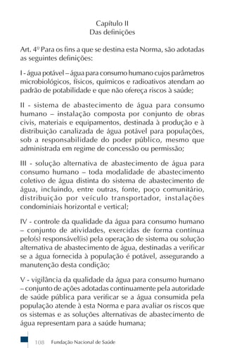 Fundação Nacional de Saúde108
Capítulo II
Das definições
Art. 4º Para os fins a que se destina esta Norma, são adotadas
as seguintes definições:
I - água potável – água para consumo humano cujos parâmetros
microbiológicos, físicos, químicos e radioativos atendam ao
padrão de potabilidade e que não ofereça riscos à saúde;
II - sistema de abastecimento de água para consumo
humano – instalação composta por conjunto de obras
civis, materiais e equipamentos, destinada à produção e à
distribuição canalizada de água potável para populações,
sob a responsabilidade do poder público, mesmo que
administrada em regime de concessão ou permissão;
III - solução alternativa de abastecimento de água para
consumo humano – toda modalidade de abastecimento
coletivo de água distinta do sistema de abastecimento de
água, incluindo, entre outras, fonte, poço comunitário,
distribuição por veículo transportador, instalações
condominiais horizontal e vertical;
IV - controle da qualidade da água para consumo humano
– conjunto de atividades, exercidas de forma contínua
pelo(s) responsável(is) pela operação de sistema ou solução
alternativa de abastecimento de água, destinadas a verificar
se a água fornecida à população é potável, assegurando a
manutenção desta condição;
V - vigilância da qualidade da água para consumo humano
– conjunto de ações adotadas continuamente pela autoridade
de saúde pública para verificar se a água consumida pela
população atende à esta Norma e para avaliar os riscos que
os sistemas e as soluções alternativas de abastecimento de
água representam para a saúde humana;
 