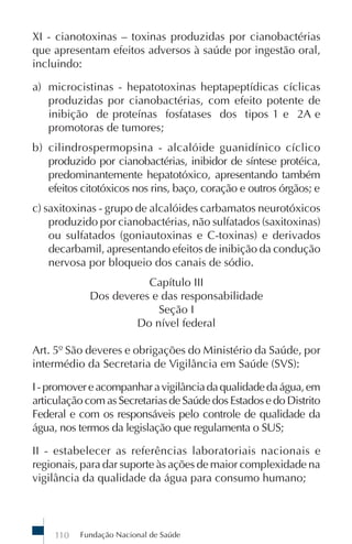 Fundação Nacional de Saúde110
XI - cianotoxinas – toxinas produzidas por cianobactérias
que apresentam efeitos adversos à saúde por ingestão oral,
incluindo:
a) microcistinas - hepatotoxinas heptapeptídicas cíclicas
produzidas por cianobactérias, com efeito potente de
inibição de proteínas fosfatases dos tipos 1 e 2A e
promotoras de tumores;
b) cilindrospermopsina - alcalóide guanidínico cíclico
produzido por cianobactérias, inibidor de síntese protéica,
predominantemente hepatotóxico, apresentando também
efeitos citotóxicos nos rins, baço, coração e outros órgãos; e
c) saxitoxinas - grupo de alcalóides carbamatos neurotóxicos
produzido por cianobactérias, não sulfatados (saxitoxinas)
ou sulfatados (goniautoxinas e C-toxinas) e derivados
decarbamil, apresentando efeitos de inibição da condução
nervosa por bloqueio dos canais de sódio.
Capítulo III
Dos deveres e das responsabilidade
Seção I
Do nível federal
Art. 5º São deveres e obrigações do Ministério da Saúde, por
intermédio da Secretaria de Vigilância em Saúde (SVS):
I-promovereacompanharavigilânciadaqualidadedaágua,em
articulação com as Secretarias de Saúde dos Estados e do Distrito
Federal e com os responsáveis pelo controle de qualidade da
água, nos termos da legislação que regulamenta o SUS;
II - estabelecer as referências laboratoriais nacionais e
regionais, para dar suporte às ações de maior complexidade na
vigilância da qualidade da água para consumo humano;
 