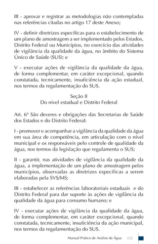Manual Prático de Análise de Água 111
III - aprovar e registrar as metodologias não contempladas
nas referências citadas no artigo 17 deste Anexo;
IV - definir diretrizes específicas para o estabelecimento de
um plano de amostragem a ser implementado pelos Estados,
Distrito Federal ou Municípios, no exercício das atividades
de vigilância da qualidade da água, no âmbito do Sistema
Único de Saúde (SUS); e
V - executar ações de vigilância da qualidade da água,
de forma complementar, em caráter excepcional, quando
constatada, tecnicamente, insuficiência da ação estadual,
nos termos da regulamentação do SUS.
Seção II
Do nível estadual e Distrito Federal
Art. 6º São deveres e obrigações das Secretarias de Saúde
dos Estados e do Distrito Federal:
I - promover e acompanhar a vigilância da qualidade da água
em sua área de competência, em articulação com o nível
municipal e os responsáveis pelo controle de qualidade da
água, nos termos da legislação que regulamenta o SUS;
II - garantir, nas atividades de vigilância da qualidade da
água, a implementação de um plano de amostragem pelos
municípios, observadas as diretrizes específicas a serem
elaboradas pela SVS/MS;
III - estabelecer as referências laboratoriais estaduais e do
Distrito Federal para dar suporte às ações de vigilância da
qualidade da água para consumo humano; e
IV - executar ações de vigilância da qualidade da água,
de forma complementar, em caráter excepcional, quando
constatada, tecnicamente, insuficiência da ação municipal,
nos termos da regulamentação do SUS.
 