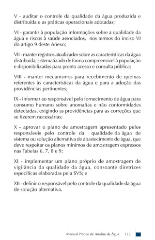 Manual Prático de Análise de Água 113
V - auditar o controle da qualidade da água produzida e
distribuída e as práticas operacionais adotadas;
VI - garantir à população informações sobre a qualidade da
água e riscos à saúde associados, nos termos do inciso VI
do artigo 9 deste Anexo;
VII - manter registros atualizados sobre as características da água
distribuída, sistematizado de forma compreensível à população
e disponibilizados para pronto acesso e consulta pública;
VIII - manter mecanismos para recebimento de queixas
referentes às características da água e para a adoção das
providências pertinentes;
IX - informar ao responsável pelo fornecimento de água para
consumo humano sobre anomalias e não conformidades
detectadas, exigindo as providências para as correções que
se fizerem necessárias;
X - aprovar o plano de amostragem apresentado pelos
responsáveis pelo controle da qualidade da água de
sistema ou solução alternativa de abastecimento de água, que
deve respeitar os planos mínimos de amostragem expressos
nas Tabelas 6, 7, 8 e 9;
XI - implementar um plano próprio de amostragem de
vigilância da qualidade da água, consoante diretrizes
específicas elaboradas pela SVS; e
XII - definir o responsável pelo controle da qualidade da água
de solução alternativa.
 