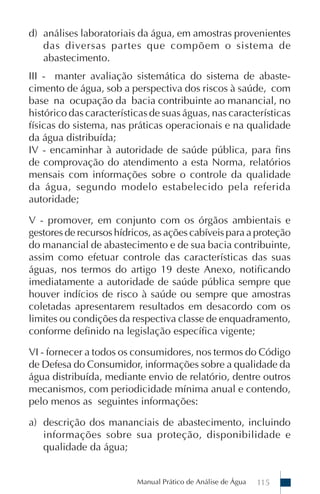 Manual Prático de Análise de Água 115
d) análises laboratoriais da água, em amostras provenientes
das diversas partes que compõem o sistema de
abastecimento.
III - manter avaliação sistemática do sistema de abaste-
cimento de água, sob a perspectiva dos riscos à saúde, com
base na ocupação da bacia contribuinte ao manancial, no
histórico das características de suas águas, nas características
físicas do sistema, nas práticas operacionais e na qualidade
da água distribuída;
IV - encaminhar à autoridade de saúde pública, para fins
de comprovação do atendimento a esta Norma, relatórios
mensais com informações sobre o controle da qualidade
da água, segundo modelo estabelecido pela referida
autoridade;
V - promover, em conjunto com os órgãos ambientais e
gestores de recursos hídricos, as ações cabíveis para a proteção
do manancial de abastecimento e de sua bacia contribuinte,
assim como efetuar controle das características das suas
águas, nos termos do artigo 19 deste Anexo, notificando
imediatamente a autoridade de saúde pública sempre que
houver indícios de risco à saúde ou sempre que amostras
coletadas apresentarem resultados em desacordo com os
limites ou condições da respectiva classe de enquadramento,
conforme definido na legislação específica vigente;
VI - fornecer a todos os consumidores, nos termos do Código
de Defesa do Consumidor, informações sobre a qualidade da
água distribuída, mediante envio de relatório, dentre outros
mecanismos, com periodicidade mínima anual e contendo,
pelo menos as seguintes informações:
a) descrição dos mananciais de abastecimento, incluindo
informações sobre sua proteção, disponibilidade e
qualidade da água;
 