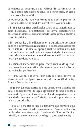 Fundação Nacional de Saúde116
b) estatística descritiva dos valores de parâmetros de
qualidade detectados na água, seu significado, origem e
efeitos sobre a saúde; e
c) ocorrência de não conformidades com o padrão de
potabilidade e as medidas corretivas providenciadas.
VII - manter registros atualizados sobre as características da
água distribuída, sistematizados de forma compreensível
aos consumidores e disponibilizados para pronto acesso e
consulta pública;
VIII - comunicar, imediatamente, à autoridade de saúde
pública e informar, adequadamente, à população a detecção
de qualquer anomalia operacional no sistema ou não
conformidade na qualidade da água tratada, identificada
como de risco à saúde, adotando-se as medidas previstas
no artigo 29 deste Anexo; e
IX - manter mecanismos para recebimento de queixas
referentes às características da água e para a adoção das
providências pertinentes.
Art. 10. Ao responsável por solução alternativa de
abastecimento de água, nos termos do inciso XIII do artigo
7 deste Anexo, incumbe:
I - requerer, junto à autoridade de saúde pública, autorização
para o fornecimento de água apresentando laudo sobre a
análise da água a ser fornecida, incluindo os parâmetros de
qualidade previstos nesta Portaria, definidos por critério da
referida autoridade;
II - operar e manter solução alternativa que forneça água
potável em conformidade com as normas técnicas aplicáveis,
publicadas pela Associação Brasileira de Normas Técnicas
(ABNT), e com outras normas e legislações pertinentes;
 
