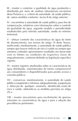 Manual Prático de Análise de Água 117
III - manter e controlar a qualidade da água produzida e
distribuída, por meio de análises laboratoriais, nos termos
desta Portaria e, a critério da autoridade de saúde pública,
de outras medidas conforme inciso II do artigo anterior;
IV - encaminhar à autoridade de saúde pública, para fins de
comprovação, relatórios com informações sobre o controle
da qualidade da água, segundo modelo e periodicidade
estabelecidos pela referida autoridade, sendo no mínimo
trimestral;
V - efetuar controle das características da água da fonte
de abastecimento, nos termos do artigo 19 deste Anexo,
notificando, imediatamente, à autoridade de saúde pública
sempre que houver indícios de risco à saúde ou sempre que
amostras coletadas apresentarem resultados em desacordo
com os limites ou condições da respectiva classe de
enquadramento, conforme definido na legislação específica
vigente;
VI - manter registros atualizados sobre as características da
água distribuída, sistematizados de forma compreensível
aos consumidores e disponibilizados para pronto acesso e
consulta pública;
VII - comunicar, imediatamente, à autoridade de saúde
pública competente e informar, adequadamente, à população
a detecção de qualquer anomalia identificada como de
risco à saúde, adotando-se as medidas previstas no artigo
29; e
VIII - manter mecanismos para recebimento de queixas
referentes às características da água e para a adoção das
providências pertinentes.
 