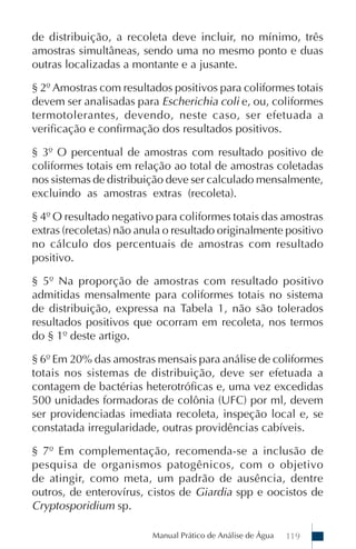 Manual Prático de Análise de Água 119
de distribuição, a recoleta deve incluir, no mínimo, três
amostras simultâneas, sendo uma no mesmo ponto e duas
outras localizadas a montante e a jusante.
§ 2º Amostras com resultados positivos para coliformes totais
devem ser analisadas para Escherichia coli e, ou, coliformes
termotolerantes, devendo, neste caso, ser efetuada a
verificação e confirmação dos resultados positivos.
§ 3º O percentual de amostras com resultado positivo de
coliformes totais em relação ao total de amostras coletadas
nos sistemas de distribuição deve ser calculado mensalmente,
excluindo as amostras extras (recoleta).
§ 4º O resultado negativo para coliformes totais das amostras
extras (recoletas) não anula o resultado originalmente positivo
no cálculo dos percentuais de amostras com resultado
positivo.
§ 5º Na proporção de amostras com resultado positivo
admitidas mensalmente para coliformes totais no sistema
de distribuição, expressa na Tabela 1, não são tolerados
resultados positivos que ocorram em recoleta, nos termos
do § 1º deste artigo.
§ 6º Em 20% das amostras mensais para análise de coliformes
totais nos sistemas de distribuição, deve ser efetuada a
contagem de bactérias heterotróficas e, uma vez excedidas
500 unidades formadoras de colônia (UFC) por ml, devem
ser providenciadas imediata recoleta, inspeção local e, se
constatada irregularidade, outras providências cabíveis.
§ 7º Em complementação, recomenda-se a inclusão de
pesquisa de organismos patogênicos, com o objetivo
de atingir, como meta, um padrão de ausência, dentre
outros, de enterovírus, cistos de Giardia spp e oocistos de
Cryptosporidium sp.
 