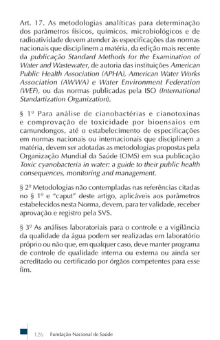 Fundação Nacional de Saúde126
Art. 17. As metodologias analíticas para determinação
dos parâmetros físicos, químicos, microbiológicos e de
radioatividade devem atender às especificações das normas
nacionais que disciplinem a matéria, da edição mais recente
da publicação Standard Methods for the Examination of
Water and Wastewater, de autoria das instituições American
Public Health Association (APHA), American Water Works
Association (AWWA) e Water Environment Federation
(WEF), ou das normas publicadas pela ISO (International
Standartization Organization).
§ 1º Para análise de cianobactérias e cianotoxinas
e comprovação de toxicidade por bioensaios em
camundongos, até o estabelecimento de especificações
em normas nacionais ou internacionais que disciplinem a
matéria, devem ser adotadas as metodologias propostas pela
Organização Mundial da Saúde (OMS) em sua publicação
Toxic cyanobacteria in water: a guide to their public health
consequences, monitoring and management.
§ 2º Metodologias não contempladas nas referências citadas
no § 1º e “caput” deste artigo, aplicáveis aos parâmetros
estabelecidos nesta Norma, devem, para ter validade, receber
aprovação e registro pela SVS.
§ 3º As análises laboratoriais para o controle e a vigilância
da qualidade da água podem ser realizadas em laboratório
próprio ou não que, em qualquer caso, deve manter programa
de controle de qualidade interna ou externa ou ainda ser
acreditado ou certificado por órgãos competentes para esse
fim.
 