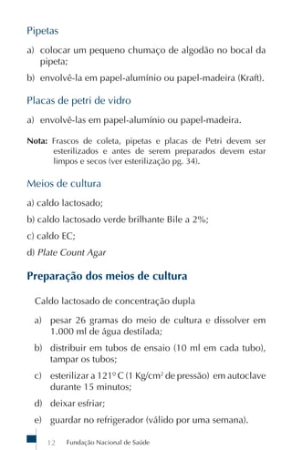 Fundação Nacional de Saúde12
Pipetas
a) colocar um pequeno chumaço de algodão no bocal da
pipeta;
b) envolvê-la em papel-alumínio ou papel-madeira (Kraft).
Placas de petri de vidro
a) envolvê-las em papel-alumínio ou papel-madeira.
Nota: Frascos de coleta, pipetas e placas de Petri devem ser
esterilizados e antes de serem preparados devem estar
limpos e secos (ver esterilização pg. 34).
Meios de cultura
a) caldo lactosado;
b) caldo lactosado verde brilhante Bile a 2%;
c) caldo EC;
d) Plate Count Agar
Preparação dos meios de cultura
Caldo lactosado de concentração dupla
a) pesar 26 gramas do meio de cultura e dissolver em
1.000 ml de água destilada;
b) distribuir em tubos de ensaio (10 ml em cada tubo),
tampar os tubos;
c) esterilizar a 121º C (1 Kg/cm2
de pressão) em autoclave
durante 15 minutos;
d) deixar esfriar;
e) guardar no refrigerador (válido por uma semana).
 