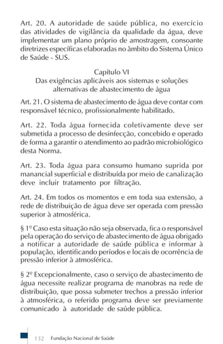 Fundação Nacional de Saúde132
Art. 20. A autoridade de saúde pública, no exercício
das atividades de vigilância da qualidade da água, deve
implementar um plano próprio de amostragem, consoante
diretrizes específicas elaboradas no âmbito do Sistema Único
de Saúde - SUS.
Capítulo VI
Das exigências aplicáveis aos sistemas e soluções
alternativas de abastecimento de água
Art. 21. O sistema de abastecimento de água deve contar com
responsável técnico, profissionalmente habilitado.
Art. 22. Toda água fornecida coletivamente deve ser
submetida a processo de desinfecção, concebido e operado
de forma a garantir o atendimento ao padrão microbiológico
desta Norma.
Art. 23. Toda água para consumo humano suprida por
manancial superficial e distribuída por meio de canalização
deve incluir tratamento por filtração.
Art. 24. Em todos os momentos e em toda sua extensão, a
rede de distribuição de água deve ser operada com pressão
superior à atmosférica.
§ 1º Caso esta situação não seja observada, fica o responsável
pela operação do serviço de abastecimento de água obrigado
a notificar a autoridade de saúde pública e informar à
população, identificando períodos e locais de ocorrência de
pressão inferior à atmosférica.
§ 2º Excepcionalmente, caso o serviço de abastecimento de
água necessite realizar programa de manobras na rede de
distribuição, que possa submeter trechos a pressão inferior
à atmosférica, o referido programa deve ser previamente
comunicado à autoridade de saúde pública.
 
