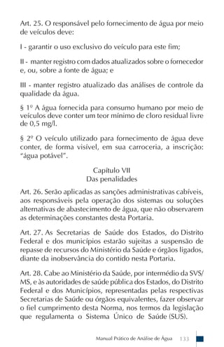 Manual Prático de Análise de Água 133
Art. 25. O responsável pelo fornecimento de água por meio
de veículos deve:
I - garantir o uso exclusivo do veículo para este fim;
II - manter registro com dados atualizados sobre o fornecedor
e, ou, sobre a fonte de água; e
III - manter registro atualizado das análises de controle da
qualidade da água.
§ 1º A água fornecida para consumo humano por meio de
veículos deve conter um teor mínimo de cloro residual livre
de 0,5 mg/l.
§ 2º O veículo utilizado para fornecimento de água deve
conter, de forma visível, em sua carroceria, a inscrição:
“água potável”.
Capítulo VII
Das penalidades
Art. 26. Serão aplicadas as sanções administrativas cabíveis,
aos responsáveis pela operação dos sistemas ou soluções
alternativas de abastecimento de água, que não observarem
as determinações constantes desta Portaria.
Art. 27. As Secretarias de Saúde dos Estados, do Distrito
Federal e dos municípios estarão sujeitas a suspensão de
repasse de recursos do Ministério da Saúde e órgãos ligados,
diante da inobservância do contido nesta Portaria.
Art. 28. Cabe ao Ministério da Saúde, por intermédio da SVS/
MS, e às autoridades de saúde pública dos Estados, do Distrito
Federal e dos Municípios, representadas pelas respectivas
Secretarias de Saúde ou órgãos equivalentes, fazer observar
o fiel cumprimento desta Norma, nos termos da legislação
que regulamenta o Sistema Único de Saúde (SUS).
 