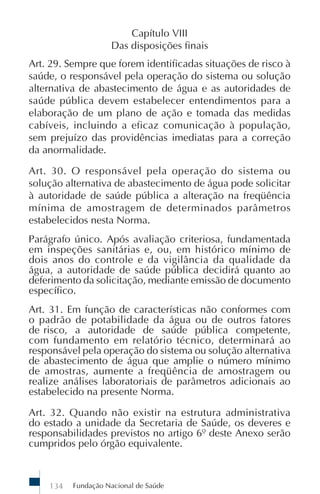 Fundação Nacional de Saúde134
Capítulo VIII
Das disposições finais
Art. 29. Sempre que forem identificadas situações de risco à
saúde, o responsável pela operação do sistema ou solução
alternativa de abastecimento de água e as autoridades de
saúde pública devem estabelecer entendimentos para a
elaboração de um plano de ação e tomada das medidas
cabíveis, incluindo a eficaz comunicação à população,
sem prejuízo das providências imediatas para a correção
da anormalidade.
Art. 30. O responsável pela operação do sistema ou
solução alternativa de abastecimento de água pode solicitar
à autoridade de saúde pública a alteração na freqüência
mínima de amostragem de determinados parâmetros
estabelecidos nesta Norma.
Parágrafo único. Após avaliação criteriosa, fundamentada
em inspeções sanitárias e, ou, em histórico mínimo de
dois anos do controle e da vigilância da qualidade da
água, a autoridade de saúde pública decidirá quanto ao
deferimento da solicitação, mediante emissão de documento
específico.
Art. 31. Em função de características não conformes com
o padrão de potabilidade da água ou de outros fatores
de risco, a autoridade de saúde pública competente,
com fundamento em relatório técnico, determinará ao
responsável pela operação do sistema ou solução alternativa
de abastecimento de água que amplie o número mínimo
de amostras, aumente a freqüência de amostragem ou
realize análises laboratoriais de parâmetros adicionais ao
estabelecido na presente Norma.
Art. 32. Quando não existir na estrutura administrativa
do estado a unidade da Secretaria de Saúde, os deveres e
responsabilidades previstos no artigo 6º deste Anexo serão
cumpridos pelo órgão equivalente.
 