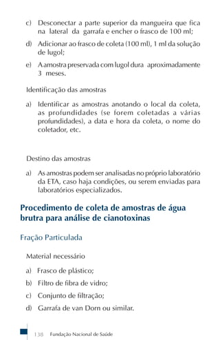 Fundação Nacional de Saúde138
c) Desconectar a parte superior da mangueira que fica
na lateral da garrafa e encher o frasco de 100 ml;
d) Adicionar ao frasco de coleta (100 ml), 1 ml da solução
de lugol;
e) Aamostrapreservadacomlugoldura aproximadamente
3 meses.
Identificação das amostras
a) Identificar as amostras anotando o local da coleta,
as profundidades (se forem coletadas a várias
profundidades), a data e hora da coleta, o nome do
coletador, etc.
Destino das amostras
a) As amostras podem ser analisadas no próprio laboratório
da ETA, caso haja condições, ou serem enviadas para
laboratórios especializados.
Procedimento de coleta de amostras de água
brutra para análise de cianotoxinas
Fração Particulada
Material necessário
a) Frasco de plástico;
b) Filtro de fibra de vidro;
c) Conjunto de filtração;
d) Garrafa de van Dorn ou similar.
 