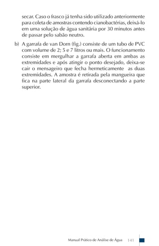 Manual Prático de Análise de Água 141
secar. Caso o frasco já tenha sido utilizado anteriormente
para coleta de amostras contendo cianobactérias, deixá-lo
em uma solução de água sanitária por 30 minutos antes
de passar pelo sabão neutro.
b) A garrafa de van Dorn (fig.) consiste de um tubo de PVC
com volume de 2; 5 e 7 litros ou mais. O funcionamento
consiste em mergulhar a garrafa aberta em ambas as
extremidades e após atingir o ponto desejado, deixa-se
cair o mensageiro que fecha hermeticamente as duas
extremidades. A amostra é retirada pela mangueira que
fica na parte lateral da garrafa desconectando a parte
superior.
 