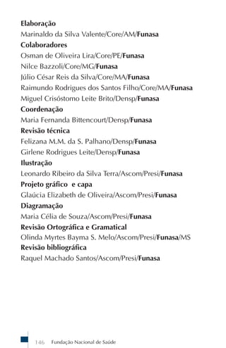 Fundação Nacional de Saúde146
Elaboração
Marinaldo da Silva Valente/Core/AM/Funasa
Colaboradores
Osman de Oliveira Lira/Core/PE/Funasa
Nilce Bazzoli/Core/MG/Funasa
Júlio César Reis da Silva/Core/MA/Funasa
Raimundo Rodrigues dos Santos Filho/Core/MA/Funasa
Miguel Crisóstomo Leite Brito/Densp/Funasa
Coordenação
Maria Fernanda Bittencourt/Densp/Funasa
Revisão técnica
Felizana M.M. da S. Palhano/Densp/Funasa
Girlene Rodrigues Leite/Densp/Funasa
Ilustração
Leonardo Ribeiro da Silva Terra/Ascom/Presi/Funasa
Projeto gráfico e capa
Glaúcia Elizabeth de Oliveira/Ascom/Presi/Funasa
Diagramação
Maria Célia de Souza/Ascom/Presi/Funasa
Revisão Ortográfica e Gramatical
Olinda Myrtes Bayma S. Melo/Ascom/Presi/Funasa/MS
Revisão bibliográfica
Raquel Machado Santos/Ascom/Presi/Funasa
 