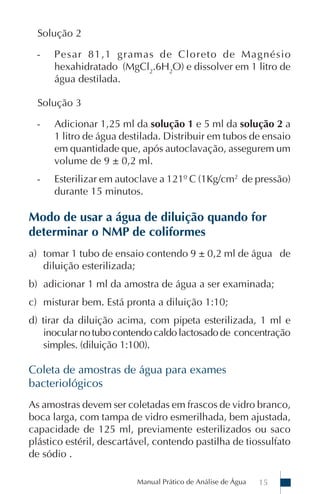 Manual Prático de Análise de Água 15
Solução 2
- Pesar 81,1 gramas de Cloreto de Magnésio
hexahidratado (MgCl2
.6H2
O) e dissolver em 1 litro de
água destilada.
Solução 3
- Adicionar 1,25 ml da solução 1 e 5 ml da solução 2 a
1 litro de água destilada. Distribuir em tubos de ensaio
em quantidade que, após autoclavação, assegurem um
volume de 9 ± 0,2 ml.
- Esterilizar em autoclave a 121º C (1Kg/cm2
de pressão)
durante 15 minutos.
Modo de usar a água de diluição quando for
determinar o NMP de coliformes
a) tomar 1 tubo de ensaio contendo 9 ± 0,2 ml de água de
diluição esterilizada;
b) adicionar 1 ml da amostra de água a ser examinada;
c) misturar bem. Está pronta a diluição 1:10;
d) tirar da diluição acima, com pipeta esterilizada, 1 ml e
inocularnotubocontendo caldo lactosado de concentração
simples. (diluição 1:100).
Coleta de amostras de água para exames
bacteriológicos
As amostras devem ser coletadas em frascos de vidro branco,
boca larga, com tampa de vidro esmerilhada, bem ajustada,
capacidade de 125 ml, previamente esterilizados ou saco
plástico estéril, descartável, contendo pastilha de tiossulfato
de sódio .
 