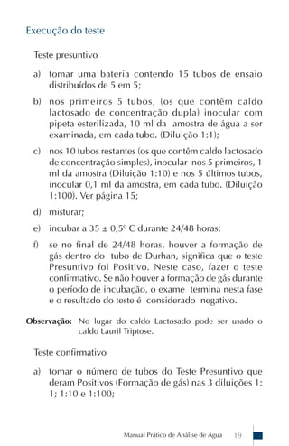 Manual Prático de Análise de Água 19
Execução do teste
Teste presuntivo
a) tomar uma bateria contendo 15 tubos de ensaio
distribuídos de 5 em 5;
b) nos primeiros 5 tubos, (os que contêm caldo
lactosado de concentração dupla) inocular com
pipeta esterilizada, 10 ml da amostra de água a ser
examinada, em cada tubo. (Diluição 1:1);
c) nos 10 tubos restantes (os que contêm caldo lactosado
de concentração simples), inocular nos 5 primeiros, 1
ml da amostra (Diluição 1:10) e nos 5 últimos tubos,
inocular 0,1 ml da amostra, em cada tubo. (Diluição
1:100). Ver página 15;
d) misturar;
e) incubar a 35 ± 0,5º C durante 24/48 horas;
f) se no final de 24/48 horas, houver a formação de
gás dentro do tubo de Durhan, significa que o teste
Presuntivo foi Positivo. Neste caso, fazer o teste
confirmativo. Se não houver a formação de gás durante
o período de incubação, o exame termina nesta fase
e o resultado do teste é considerado negativo.
Observação: No lugar do caldo Lactosado pode ser usado o
caldo Lauril Triptose.
Teste confirmativo
a) tomar o número de tubos do Teste Presuntivo que
deram Positivos (Formação de gás) nas 3 diluições 1:
1; 1:10 e 1:100;
 