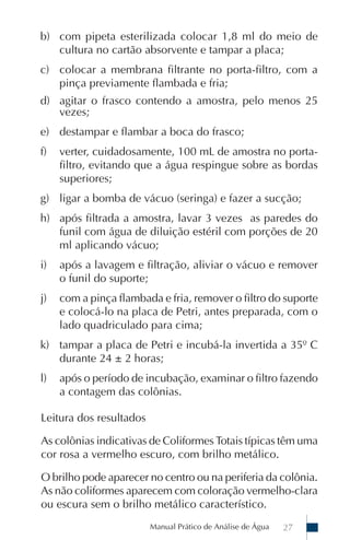 Manual Prático de Análise de Água 27
b) com pipeta esterilizada colocar 1,8 ml do meio de
cultura no cartão absorvente e tampar a placa;
c) colocar a membrana filtrante no porta-filtro, com a
pinça previamente flambada e fria;
d) agitar o frasco contendo a amostra, pelo menos 25
vezes;
e) destampar e flambar a boca do frasco;
f) verter, cuidadosamente, 100 mL de amostra no porta-
filtro, evitando que a água respingue sobre as bordas
superiores;
g) ligar a bomba de vácuo (seringa) e fazer a sucção;
h) após filtrada a amostra, lavar 3 vezes as paredes do
funil com água de diluição estéril com porções de 20
ml aplicando vácuo;
i) após a lavagem e filtração, aliviar o vácuo e remover
o funil do suporte;
j) com a pinça flambada e fria, remover o filtro do suporte
e colocá-lo na placa de Petri, antes preparada, com o
lado quadriculado para cima;
k) tampar a placa de Petri e incubá-la invertida a 35º C
durante 24 ± 2 horas;
l) após o período de incubação, examinar o filtro fazendo
a contagem das colônias.
Leitura dos resultados
As colônias indicativas de Coliformes Totais típicas têm uma
cor rosa a vermelho escuro, com brilho metálico.
O brilho pode aparecer no centro ou na periferia da colônia.
As não coliformes aparecem com coloração vermelho-clara
ou escura sem o brilho metálico característico.
 