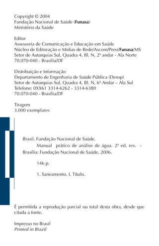 Brasil. Fundação Nacional de Saúde.
Manual prático de análise de água. 2ª ed. rev. -
Brasília: Fundação Nacional de Saúde, 2006.
146 p.
1. Saneamento. I. Título.
É permitida a reprodução parcial ou total desta obra, desde que
citada a fonte.
Impresso no Brasil
Printed in Brazil
Copyright © 2004
Fundação Nacional de Saúde (Funasa)
Ministério da Saúde
Editor
Assessoria de Comunicação e Educação em Saúde
Núcleo de Editoração e Mídias de Rede/Ascom/Presi/Funasa/MS
Setor de Autarquias Sul, Quadra 4, Bl. N, 2º andar - Ala Norte
70.070-040 - Brasília/DF
Distribuição e Informação
Departamento de Engenharia de Saúde Pública (Densp)
Setor de Autarquias Sul, Quadra 4, Bl. N, 6º Andar – Ala Sul
Telefone: 0XX61 3314-6262 - 3314-6380
70.070-040 - Brasília/DF
Tiragem
3.000 exemplares
 