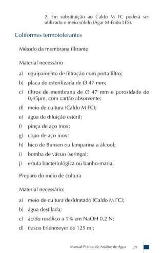 Manual Prático de Análise de Água 29
2. Em substituição ao Caldo M FC poderá ser
utilizado o meio sólido (Ágar M-Endo LES).
Coliformes termotolerantes
Método da membrana filtrante
Material necessário
a) equipamento de filtração com porta filtro;
b) placa de esterilizada de Ø 47 mm;
c) filtros de membrana de Ø 47 mm e porosidade de
0,45µm, com cartão absorvente;
d) meio de cultura (Caldo M FC);
e) água de diluição estéril;
f) pinça de aço inox;
g) copo de aço inox;
h) bico de Bunsen ou lamparina a álcool;
i) bomba de vácuo (seringa);
j) estufa bacteriológica ou banho-maria.
Preparo do meio de cultura
Material necessário:
a) meio de cultura desidratado (Caldo M FC);
b) água destilada;
c) ácido rosólico a 1% em NaOH 0,2 N;
d) frasco Erlenmeyer de 125 ml;
 