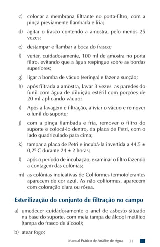Manual Prático de Análise de Água 31
c) colocar a membrana filtrante no porta-filtro, com a
pinça previamente flambada e fria;
d) agitar o frasco contendo a amostra, pelo menos 25
vezes;
e) destampar e flambar a boca do frasco;
f) verter, cuidadosamente, 100 ml de amostra no porta
filtro, evitando que a água respingue sobre as bordas
superiores;
g) ligar a bomba de vácuo (seringa) e fazer a sucção;
h) após filtrada a amostra, lavar 3 vezes as paredes do
funil com água de diluição estéril com porções de
20 ml aplicando vácuo;
i) Após a lavagem e filtração, aliviar o vácuo e remover
o funil do suporte;
j) com a pinça flambada e fria, remover o filtro do
suporte e colocá-lo dentro, da placa de Petri, com o
lado quadriculado para cima;
k) tampar a placa de Petri e incubá-la invertida a 44,5 ±
0,2º C durante 24 ± 2 horas;
l) após o período de incubação, examinar o filtro fazendo
a contagem das colônias;
m) as colônias indicativas de Coliformes termotolerantes
aparecem de cor azul. As não coliformes, aparecem
com coloração clara ou rósea.
Esterilização do conjunto de filtração no campo
a) umedecer cuidadosamente o anel de asbesto situado
na base do suporte, com meia tampa de álcool metílico
(tampa do frasco de álcool);
b) atear fogo;
 