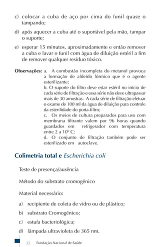 Fundação Nacional de Saúde32
c) colocar a cuba de aço por cima do funil quase o
tampando;
d) após aquecer a cuba até o suportável pela mão, tampar
o suporte;
e) esperar 15 minutos, aproximadamente e então remover
a cuba e lavar o funil com água de diluição estéril a fim
de remover qualquer resíduo tóxico.
Observações: a. A combustão incompleta do metanol provoca
a formação de aldeído fórmico que é o agente
esterilizante;
b. O suporte do filtro deve estar estéril no início de
cada série de filtração e essa série não deve ultrapassar
mais de 30 amostras. A cada série de filtração efetuar
o exame de 100 ml da água de diluição para controle
da esterilidade do porta-filtro;
c. Os meios de cultura preparados para uso com
membrana filtrante valem por 96 horas quando
guardados em refrigerador com temperatura
entre 2 a 10º C;
d. O conjunto de filtração também pode ser
esterilizado em autoclave.
Colimetria total e Escherichia coli
Teste de presença/ausência
Método do substrato cromogênico
Material necessário:
a) recipiente de coleta de vidro ou de plástico;
b) substrato Cromogênico;
c) estufa bacteriológica;
d) lâmpada ultravioleta de 365 nm.
 