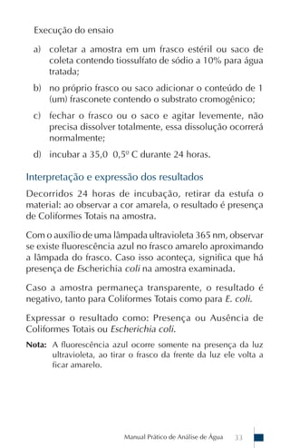 Manual Prático de Análise de Água 33
Execução do ensaio
a) coletar a amostra em um frasco estéril ou saco de
coleta contendo tiossulfato de sódio a 10% para água
tratada;
b) no próprio frasco ou saco adicionar o conteúdo de 1
(um) frasconete contendo o substrato cromogênico;
c) fechar o frasco ou o saco e agitar levemente, não
precisa dissolver totalmente, essa dissolução ocorrerá
normalmente;
d) incubar a 35,0 0,5º C durante 24 horas.
Interpretação e expressão dos resultados
Decorridos 24 horas de incubação, retirar da estufa o
material: ao observar a cor amarela, o resultado é presença
de Coliformes Totais na amostra.
Com o auxílio de uma lâmpada ultravioleta 365 nm, observar
se existe fluorescência azul no frasco amarelo aproximando
a lâmpada do frasco. Caso isso aconteça, significa que há
presença de Escherichia coli na amostra examinada.
Caso a amostra permaneça transparente, o resultado é
negativo, tanto para Coliformes Totais como para E. coli.
Expressar o resultado como: Presença ou Ausência de
Coliformes Totais ou Escherichia coli.
Nota: A fluorescência azul ocorre somente na presença da luz
ultravioleta, ao tirar o frasco da frente da luz ele volta a
ficar amarelo.
 