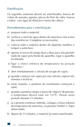 Fundação Nacional de Saúde34
Esterilização
Os seguintes materiais devem ser esterilizados: frascos de
coleta de amostra, pipetas, placas de Petri de vidro, frascos
e tubos com água de diluição e meios de cultura.
Procedimentos para a esterilização
a) preparar todo o material;
b) verificar o nível da água dentro da autoclave está acima
das resistências. Completar se necessário;
c) colocar todo o material dentro do depósito metálico e
tampar a autoclave;
d) apertar as travas da tampa duas a duas para não permitir
saída de vapor pela borda do aparelho. Ligar o aparelho
na tomada;
e) ligar a chave seletora de temperatura na posição
“Máximo”;
f) abrir imediatamente a válvula de escape de vapor;
g) quando começar sair vapor por esta válvula, esperar três
minutos e fechá-la;
h) neste instante, o ponteiro do manômetro começará a
subir;
i) quando o ponteiro atingir a marca de 1Kg/cm² de pressão,
a temperatura deverá estar em 121ºC. Deixar nesta
posição durante 15 minutos;
j) se a pressão continuar subindo, coloque a chave seletora
de temperatura da autoclave, na posição "média“ e fique
observando;
k) depois de 15 minutos, o material já estará esterilizado;
 