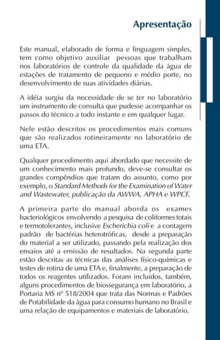 Apresentação
Este manual, elaborado de forma e linguagem simples,
tem como objetivo auxiliar pessoas que trabalham
nos laboratórios de controle da qualidade da água de
estações de tratamento de pequeno e médio porte, no
desenvolvimento de suas atividades diárias.
A idéia surgiu da necessidade de se ter no laboratório
um instrumento de consulta que pudesse acompanhar os
passos do técnico a todo instante e em qualquer lugar.
Nele estão descritos os procedimentos mais comuns
que são realizados rotineiramente no laboratório de
uma ETA.
Qualquer procedimento aqui abordado que necessite de
um conhecimento mais profundo, deve-se consultar os
grandes compêndios que tratam do assunto, como por
exemplo, o Standard Methods for the Examination of Water
and Wastewater, publicação da AWWA, APHA e WPCF.
A primeira parte do manual aborda os exames
bacteriológicos envolvendo a pesquisa de coliformes totais
e termotolerantes, inclusive Escherichia coli e a contagem
padrão de bactérias heterotróficas, desde a preparação
do material a ser utilizado, passando pela realização dos
ensaios até a emissão de resultados. Na segunda parte
estão descritas as técnicas das análises físico-químicas e
testes de rotina de uma ETA e, finalmente, a preparação de
todos os reagentes utilizados. Foram incluídos, também,
alguns procedimentos de biossegurança em laboratório, a
Portaria MS nº 518/2004 que trata das Normas e Padrões
de Potabilidade da água para consumo humano no Brasil e
uma relação de equipamentos e materiais de laboratório.
 