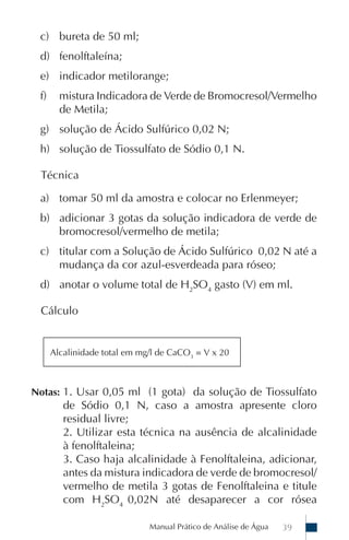 Manual Prático de Análise de Água 39
c) bureta de 50 ml;
d) fenolftaleína;
e) indicador metilorange;
f) mistura Indicadora de Verde de Bromocresol/Vermelho
de Metila;
g) solução de Ácido Sulfúrico 0,02 N;
h) solução de Tiossulfato de Sódio 0,1 N.
Técnica
a) tomar 50 ml da amostra e colocar no Erlenmeyer;
b) adicionar 3 gotas da solução indicadora de verde de
bromocresol/vermelho de metila;
c) titular com a Solução de Ácido Sulfúrico 0,02 N até a
mudança da cor azul-esverdeada para róseo;
d) anotar o volume total de H2
SO4
gasto (V) em ml.
Cálculo
Notas: 1. Usar 0,05 ml (1 gota) da solução de Tiossulfato
de Sódio 0,1 N, caso a amostra apresente cloro
residual livre;
2. Utilizar esta técnica na ausência de alcalinidade
à fenolftaleina;
3. Caso haja alcalinidade à Fenolftaleina, adicionar,
antes da mistura indicadora de verde de bromocresol/
vermelho de metila 3 gotas de Fenolftaleina e titule
com H2
SO4
0,02N até desaparecer a cor rósea
Alcalinidade total em mg/l de CaCO3
= V x 20
 