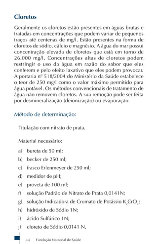 Fundação Nacional de Saúde44
Cloretos
Geralmente os cloretos estão presentes em águas brutas e
tratadas em concentrações que podem variar de pequenos
traços até centenas de mg/l. Estão presentes na forma de
cloretos de sódio, cálcio e magnésio. A água do mar possui
concentração elevada de cloretos que está em torno de
26.000 mg/l. Concentrações altas de cloretos podem
restringir o uso da água em razão do sabor que eles
conferem e pelo efeito laxativo que eles podem provocar.
A portaria nº 518/2004 do Ministério da Saúde estabelece
o teor de 250 mg/l como o valor máximo permitido para
água potável. Os métodos convencionais de tratamento de
água não removem cloretos. A sua remoção pode ser feita
por desmineralização (deionização) ou evaporação.
Método de determinação:
Titulação com nitrato de prata.
Material necessário:
a) bureta de 50 ml;
b) becker de 250 ml;
c) frasco Erlenmeyer de 250 ml;
d) medidor de pH;
e) proveta de 100 ml;
f) solução Padrão de Nitrato de Prata 0,0141N;
g) solução Indicadora de Cromato de Potássio K2
CrO4
;
h) hidróxido de Sódio 1N;
i) ácido Sulfúrico 1N;
j) cloreto de Sódio 0,0141 N.
 