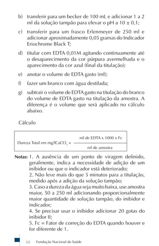 Fundação Nacional de Saúde48
b) transferir para um becker de 100 mL e adicionar 1 a 2
ml da solução tampão para elevar o pH a 10 ± 0,1;
c) transferir para um frasco Erlenmeyer de 250 ml e
adicionar aproximadamente 0,05 gramas do Indicador
Eriochrome Black T;
d) titular com EDTA 0,01M agitando continuamente até
o desaparecimento da cor púrpura avermelhada e o
aparecimento da cor azul (final da titulação);
e) anotar o volume de EDTA gasto (ml);
f) fazer um branco com água destilada;
g) subtrair o volume de EDTA gasto na titulação do branco
do volume de EDTA gasto na titulação da amostra. A
diferença é o volume que será aplicado no cálculo
abaixo.
Cálculo
ml de EDTA x 1000 x Fc
Dureza Total em mg/lCaCO3
=
ml de amostra
Notas: 1. A ausência de um ponto de viragem definido,
geralmente, indica a necessidade de adição de um
inibidor ou que o indicador está deteriorado;
2. Não leve mais do que 5 minutos para a titulação,
medido após a adição da solução tampão;
3. Caso a dureza da água seja muito baixa, use amostra
maior, 50 a 250 ml adicionando proporcionalmente
maior quantidade de solução tampão, do inibidor e
indicador;
4. Se precisar usar o inibidor adicionar 20 gotas do
inibidor II;
5. Fc = Fator de correção do EDTA quando houver e
for diferente de 1.
 