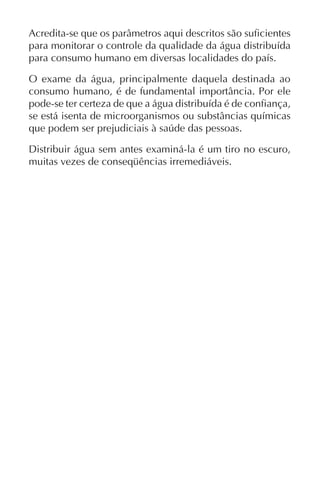 Acredita-se que os parâmetros aqui descritos são suficientes
para monitorar o controle da qualidade da água distribuída
para consumo humano em diversas localidades do país.
O exame da água, principalmente daquela destinada ao
consumo humano, é de fundamental importância. Por ele
pode-se ter certeza de que a água distribuída é de confiança,
se está isenta de microorganismos ou substâncias químicas
que podem ser prejudiciais à saúde das pessoas.
Distribuir água sem antes examiná-la é um tiro no escuro,
muitas vezes de conseqüências irremediáveis.
 