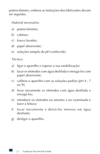 Fundação Nacional de Saúde50
potenciômetro, embora as instruções dos fabricantes devam
ser seguidas.
Material necessário:
a) potenciômetro;
b) cubetas;
c) frasco lavador;
d) papel absorvente;
e) soluções tampão de pH conhecido;
Técnica
a) ligar o aparelho e esperar a sua estabilização;
b) lavar os eletrodos com água destilada e enxugá-los com
papel absorvente;
c) calibrar o aparelho com as soluções padrão (pH 4 - 7
ou 9);
d) lavar novamente os eletrodos com água destilada e
enxugá-los;
e) introduzir os eletrodos na amostra a ser examinada e
fazer a leitura;
f) lavar novamente e deixá-los imersos em água
destilada;
g) desligar o aparelho.
 