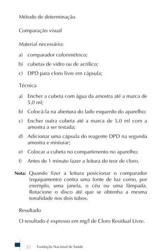 Fundação Nacional de Saúde52
Método de determinação
Comparação visual
Material necessário:
a) comparador colorimétrico;
b) cubetas de vidro ou de acrílico;
c) DPD para cloro livre em cápsula;
Técnica
a) Encher a cubeta com água da amostra até a marca de
5,0 ml;
b) Colocá-la na abertura do lado esquerdo do aparelho;
c) Encher outra cubeta até a marca de 5,0 ml com a
amostra a ser testada;
d) Adicionar uma cápsula do reagente DPD na segunda
amostra e misturar;
e) Colocar a cubeta no compartimento no aparelho;
f) Antes de 1 minuto fazer a leitura do teor de cloro.
Nota: Quando fizer a leitura posicionar o comparador
(equipamento) contra uma fonte de luz como, por
exemplo, uma janela, o céu ou uma lâmpada.
Rotacione o disco até que se obtenha a mesma
tonalidade nos dois tubos.
Resultado
O resultado é expresso em mg/l de Cloro Residual Livre.
 