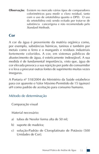 Manual Prático de Análise de Água 53
Observação: Existem no mercado vários tipos de comparadores
colorimétricos para medir o cloro residual, tanto
com o uso de ortotolidina quanto o DPD. O uso
da ortotolidina está sendo evitado por tratar-se de
substância cancerígena e não recomendado pelo
Standard Methods.
Cor
A cor da água é proveniente da matéria orgânica como,
por exemplo, substâncias húmicas, taninos e também por
metais como o ferro e o manganês e resíduos industriais
fortemente coloridos. A cor, em sistemas públicos de
abastecimento de água, é esteticamente indesejável. A sua
medida é de fundamental importância, visto que, água de
cor elevada provoca a sua rejeição por parte do consumidor
e o leva a procurar outras fontes de suprimento muitas vezes
inseguras.
A Portaria nº 518/2004 do Ministério da Saúde estabelece
para cor aparente o Valor Máximo Permitido de 15 (quinze)
uH como padrão de aceitação para consumo humano.
Método de determinação
Comparação visual
Material necessário:
a) tubos de Nessler forma alta de 50 ml;
b) suporte de madeira;
c) solução-Padrão de Cloroplatinato de Potássio (500
Unidades de Cor);
 