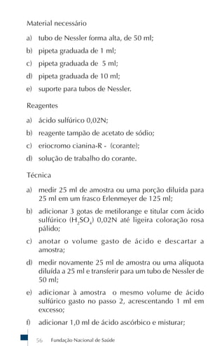 Fundação Nacional de Saúde56
Material necessário
a) tubo de Nessler forma alta, de 50 ml;
b) pipeta graduada de 1 ml;
c) pipeta graduada de 5 ml;
d) pipeta graduada de 10 ml;
e) suporte para tubos de Nessler.
Reagentes
a) ácido sulfúrico 0,02N;
b) reagente tampão de acetato de sódio;
c) eriocromo cianina-R - (corante);
d) solução de trabalho do corante.
Técnica
a) medir 25 ml de amostra ou uma porção diluída para
25 ml em um frasco Erlenmeyer de 125 ml;
b) adicionar 3 gotas de metilorange e titular com ácido
sulfúrico (H2
SO4
) 0,02N até ligeira coloração rosa
pálido;
c) anotar o volume gasto de ácido e descartar a
amostra;
d) medir novamente 25 ml de amostra ou uma alíquota
diluída a 25 ml e transferir para um tubo de Nessler de
50 ml;
e) adicionar à amostra o mesmo volume de ácido
sulfúrico gasto no passo 2, acrescentando 1 ml em
excesso;
f) adicionar 1,0 ml de ácido ascórbico e misturar;
 