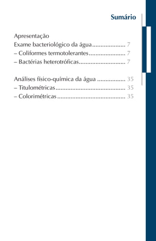 Sumário
Apresentação
Exame bacteriológico da água.................... 7
– Coliformes termotolerantes...................... 7
– Bactérias heterotróficas............................ 7
Análises físico-química da água ................. 35
– Titulométricas.......................................... 35
– Colorimétricas ......................................... 35
 