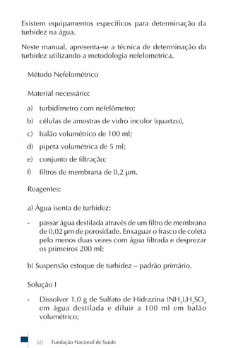 Fundação Nacional de Saúde60
Existem equipamentos específicos para determinação da
turbidez na água.
Neste manual, apresenta-se a técnica de determinação da
turbidez utilizando a metodologia nefelometrica.
Método Nefelométrico
Material necessário:
a) turbidímetro com nefelômetro;
b) células de amostras de vidro incolor (quartzo),
c) balão volumétrico de 100 ml;
d) pipeta volumétrica de 5 ml;
e) conjunto de filtração;
f) filtros de membrana de 0,2 µm.
Reagentes:
a) Água isenta de turbidez:
- passar água destilada através de um filtro de membrana
de 0,02 µm de porosidade. Enxaguar o frasco de coleta
pelo menos duas vezes com água filtrada e desprezar
os primeiros 200 ml;
b) Suspensão estoque de turbidez – padrão primário.
Solução I
- Dissolver 1,0 g de Sulfato de Hidrazina (NH2
).H2
SO4
em água destilada e diluir a 100 ml em balão
volumétrico;
 