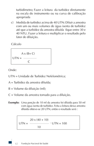 Fundação Nacional de Saúde62
turbidímetro; Fazer a leitura da turbidez diretamente
na escala do instrumento ou na curva de calibração
apropriada
c) Medida de turbidez acima de 40 UTN: Diluir a amostra
com um ou mais volumes de água isenta de turbidez
até que a turbidez da amostra diluída fique entre 30 e
40 NTU. Fazer a leitura e multiplicar o resultado pelo
fator de diluição.
Cálculo
A x (B+ C)
UTN = _______________
C
Onde:
UTN = Unidade de Turbidez Nefelométrica;
A = Turbidez da amostra diluída;
B = Volume da diluição (ml);
C = Volume da amostra tomado para a diluição.
Exemplo: Uma porção de 10 ml da amostra foi diluída para 50 ml
com água isenta de turbidez. Feita a leitura dessa amostra
diluída obteve-se 20 UTN, então o resultado será :
20 x (40 + 10)
UTN = ______________________ ∴
UTN = 100
10
 