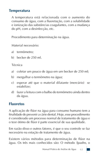 Manual Prático de Análise de Água 63
Temperatura
A temperatura está relacionada com o aumento do
consumo de água, com a fluoretação, com a solubilidade
e ionização das substâncias coagulantes, com a mudança
do pH, com a desinfecção, etc.
Procedimento para determinação na água.
Material necessário:
a) termômetro;
b) becker de 250 ml.
Técnica
a) coletar um pouco de água em um becker de 250 ml;
b) mergulhar o termômetro na água;
c) esperar até que o material dilatante (mercúrio) se
estabilize;
d) fazer a leitura com o bulbo do termômetro ainda dentro
da água.
Fluoretos
A aplicação de flúor na água para consumo humano tem a
finalidade de prevenir a cárie dental. Hoje, esse procedimento
é considerado um processo normal de tratamento de água e
o teor ótimo de flúor é parte essencial de sua qualidade.
Em razão disso e outros fatores, é que o seu controle se faz
necessário na estação de tratamento de água.
Existem vários métodos para determinação de flúor na
água. Os três mais conhecidos são: O método Spadns, o
 