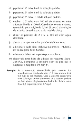 Manual Prático de Análise de Água 65
e) pipetar no 4º tubo 6 ml da solução padrão,
f) pipetar no 5º tubo 8 ml da solução padrão,
g) pipetar no 6º tubo 10 ml da solução padrão,
h) encher o 7º tubo com 100 ml de amostra ou uma
alíquota diluída a 100 ml. Caso haja cloro na amostra,
removê-lo pela adição de 0,1ml (2 gotas) da solução
de arsenito de sódio para cada mg/l de cloro;
i) diluir os padrões de 2 a 6 a 100 ml com água
destilada;
j) ajustar a temperatura dos padrões e da amostra;
k) adicionar a cada tubo, inclusive no branco (1º tubo) 5
ml do reagente Scott-Sanchis;
l) misturar e deixar em repouso por uma hora;
m) decorrido uma hora da adição do reagente Scott-
Sanchis, comparar a amostra com os padrões e
expressar o resultado em mg/l F-
.
Exemplo: Se a coloração desenvolvida pela amostra for
semelhante ao padrão do tubo nº 5 essa amostra terá
0,8 mg/l de íon fluoreto. Caso a amostra desenvolva
uma coloração que se situe entre dois padrões poderá
ser feita a interpolação dos resultados. Ex.: leitura entre
0,6 e 0,8 expressar como 0,7 mg/l.
 