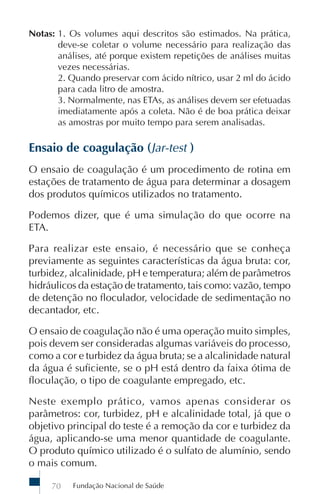 Fundação Nacional de Saúde70
Notas: 1. Os volumes aqui descritos são estimados. Na prática,
deve-se coletar o volume necessário para realização das
análises, até porque existem repetições de análises muitas
vezes necessárias.
2. Quando preservar com ácido nítrico, usar 2 ml do ácido
para cada litro de amostra.
3. Normalmente, nas ETAs, as análises devem ser efetuadas
imediatamente após a coleta. Não é de boa prática deixar
as amostras por muito tempo para serem analisadas.
Ensaio de coagulação (Jar-test )
O ensaio de coagulação é um procedimento de rotina em
estações de tratamento de água para determinar a dosagem
dos produtos químicos utilizados no tratamento.
Podemos dizer, que é uma simulação do que ocorre na
ETA.
Para realizar este ensaio, é necessário que se conheça
previamente as seguintes características da água bruta: cor,
turbidez, alcalinidade, pH e temperatura; além de parâmetros
hidráulicos da estação de tratamento, tais como: vazão, tempo
de detenção no floculador, velocidade de sedimentação no
decantador, etc.
O ensaio de coagulação não é uma operação muito simples,
pois devem ser consideradas algumas variáveis do processo,
como a cor e turbidez da água bruta; se a alcalinidade natural
da água é suficiente, se o pH está dentro da faixa ótima de
floculação, o tipo de coagulante empregado, etc.
Neste exemplo prático, vamos apenas considerar os
parâmetros: cor, turbidez, pH e alcalinidade total, já que o
objetivo principal do teste é a remoção da cor e turbidez da
água, aplicando-se uma menor quantidade de coagulante.
O produto químico utilizado é o sulfato de alumínio, sendo
o mais comum.
 