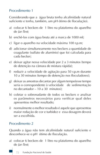 Fundação Nacional de Saúde72
Procedimento 1
Considerando que a água bruta tenha alcalinidade natural
suficiente e tenha, também, um pH ótimo de floculação).
a) colocar 6 beckers de 1 litro na plataforma do aparelho
de Jar-Test;
b) enchê-los com água bruta até a marca de 1000 ml;
c) ligar o aparelho na velocidade máxima 100 r.p.m;
d) adicionar simultaneamente nos beckers a quantidade de
coagulante (sulfato de alumínio) que foi calculada para
cada becker;
e) deixar agitar nessa velocidade por 2 a 3 minutos (tempo
de detenção na câmara de mistura rápida);
f) reduzir a velocidade de agitação para 50 r.p.m durante
10 a 30 minutos (tempo de detenção nos floculadores);
g) deixar as amostras decantar por algum tempo(esse tempo
seria o correspondente à velocidade de sedimentação
no decantador – 10 a 30 minutos);
h) coletar o sobrenadante de todos os beckers e analisar
os parâmetros necessários para verificar qual deles
apresentou melhor resultado;
i) normalmente o melhor resultado é aquele que apresentou
maior redução de cor e turbidez e essa dosagem deverá
ser a escolhida.
Procedimento 2
Quando a água não tem alcalinidade natural suficiente e
desconhece-se o pH ótimo de floculação.
a) colocar 6 beckers de 1 litro na plataforma do aparelho
de Jar-Test;
 