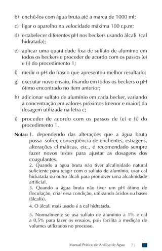 Manual Prático de Análise de Água 73
b) enchê-los com água bruta até a marca de 1000 ml;
c) ligar o aparelho na velocidade máxima 100 r.p.m;
d) estabelecer diferentes pH nos beckers usando álcali (cal
hidratada);
e) aplicar uma quantidade fixa de sulfato de alumínio em
todos os beckers e proceder de acordo com os passos (e)
e (i) do procedimento 1;
f) medir o pH do frasco que apresentou melhor resultado;
g) executar novo ensaio, fixando em todos os beckers o pH
ótimo encontrado no item anterior;
h) adicionar sulfato de alumínio em cada becker, variando
a concentração em valores próximos (menor e maior) da
dosagem utilizada na letra c;
i) proceder de acordo com os passos de (e) e (i) do
procedimento 1.
Notas: 1. dependendo das alterações que a água bruta
possa sofrer, conseqüência de enchentes, estiagens,
alterações climáticas, etc., é recomendado sempre
fazer novos testes para ajustar as dosagens dos
coagulantes.
2. Quando a água bruta não tiver alcalinidade natural
suficiente para reagir com o sulfato de alumínio, usar cal
hidratada ou outro álcali para promover uma alcalinidade
artificial.
3. Quando a água bruta não tiver um pH ótimo de
floculação, criar essa condição, utilizando ácidos ou bases
(álcalis).
4. O álcali mais usado é a cal hidratada.
5. Normalmente se usa sulfato de alumínio a 1% e cal
a 0,5% para fazer os ensaios, pois facilita a medição de
volumes utilizados no processo.
 