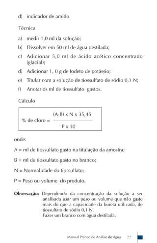 Manual Prático de Análise de Água 77
d) indicador de amido.
Técnica
a) medir 1,0 ml da solução;
b) Dissolver em 50 ml de água destilada;
c) Adicionar 5,0 ml de ácido acético concentrado
(glacial);
d) Adicionar 1, 0 g de Iodeto de potássio;
e) Titular com a solução de tiossulfato de sódio 0,1 N;
f) Anotar os ml de tiossulfato gastos.
Cálculo
(A-B) x N x 35,45
% de cloro = ___________________________
P x 10
onde:
A = ml de tiossulfato gasto na titulação da amostra;
B = ml de tiossulfato gasto no branco;
N = Normalidade do tiossulfato;
P = Peso ou volume do produto.
Observação: Dependendo da concentração da solução a ser
analisada usar um peso ou volume que não gaste
mais do que a capacidade da bureta utilizada, de
tiossulfato de sódio 0,1 N.
Fazer um branco com água destilada.
 