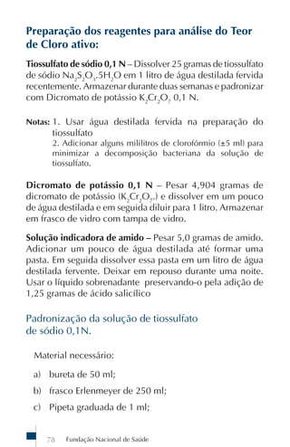 Fundação Nacional de Saúde78
Preparação dos reagentes para análise do Teor
de Cloro ativo:
Tiossulfato de sódio 0,1 N – Dissolver 25 gramas de tiossulfato
de sódio Na2
S2
O3
.5H2
O em 1 litro de água destilada fervida
recentemente. Armazenar durante duas semanas e padronizar
com Dicromato de potássio K2
Cr2
O7
0,1 N.
Notas: 1. Usar água destilada fervida na preparação do
tiossulfato
2. Adicionar alguns mililitros de clorofórmio (±5 ml) para
minimizar a decomposição bacteriana da solução de
tiossulfato.
Dicromato de potássio 0,1 N – Pesar 4,904 gramas de
dicromato de potássio (K2
Cr2
O7
.) e dissolver em um pouco
de água destilada e em seguida diluir para 1 litro. Armazenar
em frasco de vidro com tampa de vidro.
Solução indicadora de amido – Pesar 5,0 gramas de amido.
Adicionar um pouco de água destilada até formar uma
pasta. Em seguida dissolver essa pasta em um litro de água
destilada fervente. Deixar em repouso durante uma noite.
Usar o líquido sobrenadante preservando-o pela adição de
1,25 gramas de ácido salicílico
Padronização da solução de tiossulfato
de sódio 0,1N.
Material necessário:
a) bureta de 50 ml;
b) frasco Erlenmeyer de 250 ml;
c) Pipeta graduada de 1 ml;
 