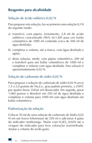 Fundação Nacional de Saúde82
Reagentes para alcalinidade
Solução de ácido sulfúrico 0,02 N
Para preparar esta solução, faz-se primeiro uma solução 0,1N
do seguinte modo:
a) transferir, com pipeta, lentamente, 2,8 ml de acido
sulfúrico concentrado (96% d=1,84) para um balão
volumétrico de 1000 ml contendo cerca de 500 ml de
água destilada;
b) completar o volume, até a marca, com água destilada e
agitar;
c) desta solução, medir, com pipeta volumétrica, 200 ml
e transferir para um balão volumétrico de 1000 ml e
completar o volume com água destilada. Esta solução é
aproximadamente 0,02 N.
Solução de carbonato de sódio 0,02 N
Para preparar a solução de carbonato de sódio 0,02 N secar
1,5 a 2,0 gramas de Na2
Co3
grau padrão primário, a 2500
C
por quatro horas. Esfriar em dessecador. Em seguida, pesar
1,060 gramas e dissolver em 250 ml de água destilada e
completar o volume para 1000 ml com água destilada em
balão volumétrico.
Padronização da solução
Colocar 50 ml de uma solução de carbonato de Sódio 0,02
N em um frasco Erlenmeyer de 250 ml e adicionar 4 gotas
do indicador metilorange. Titular com H2
SO4
0,02N até a
viragem do indicador para leve coloração avermelhada.
Anotar o volume do ácido gasto.
 