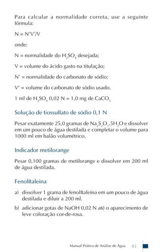 Manual Prático de Análise de Água 83
Para calcular a normalidade correta, use a seguinte
fórmula:
N = N’V’/V
onde:
N = normalidade do H2
SO4
desejada;
V = volume do ácido gasto na titulação;
N’ = normalidade do carbonato de sódio;
V’ = volume do carbonato de sódio usado.
1 ml de H2
SO4
0,02 N = 1,0 mg de CaCO3
Solução de tiossulfato de sódio 0,1 N
Pesar exatamente 25,0 gramas de Na2
S2
O3
.5H2
O e dissolver
em um pouco de água destilada e completar o volume para
1000 ml em balão volumétrico.
Indicador metilorange
Pesar 0,100 gramas de metilorange e dissolver em 200 ml
de água destilada.
Fenolftaleina
a) dissolver 1 grama de fenolftaleína em um pouco de água
destilada e diluir a 200 ml.
b) adicionar gotas de NaOH 0,02 N até o aparecimento de
leve coloração cor-de-rosa.
 