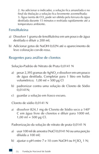 Fundação Nacional de Saúde86
2. Ao adicionar o indicador, a solução fica amarelada e no
final da titulação a solução fica levemente avermelhada;
3. Água isenta de CO2
pode ser obtida pela fervura da água
destilada durante 15 minutos e resfriada rapidamente até a
temperatura ambiente.
Fenolftaleina
a) Dissolver 1 grama de fenolftaleína em um pouco de água
destilada e diluir a 200 ml;
b) Adicionar gotas de NaOH 0,02N até o aparecimento de
leve coloração cor-de-rosa.
Reagentes para análise de cloretos
Solução-Padrão de Nitrato de Prata 0,0141 N
a) pesar 2,395 gramas de AgNO3
e dissolver em um pouco
de água destilada. Completar para 1 litro em balão
volumétrico; 1,00 ml = 500 µg Cl
b) padronizar contra uma solução de Cloreto de Sódio
0,0141N;
c) guardar a solução em frasco escuro.
Cloreto de sódio 0,0141 N
a) dissolver 824,1 mg de Cloreto de Sódio seco a 140º
C em água livre de cloretos e diluir para 1000 ml.
1,00 ml = 500 µg Cl.
Padronização da solução de nitrato de prata 0,0141 N
a) usar 100 ml de amostra (NaCl 0,0141 N) ou uma porção
diluída a 100 ml;
b) ajustar o pH entre 7 e 10 com NaOH ou H2
SO4
1 N;
 